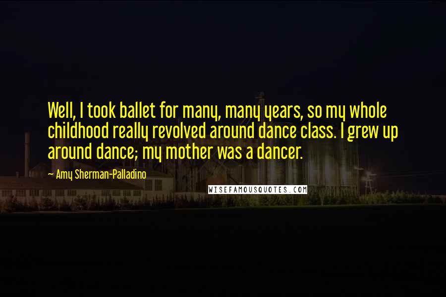 Amy Sherman-Palladino Quotes: Well, I took ballet for many, many years, so my whole childhood really revolved around dance class. I grew up around dance; my mother was a dancer.