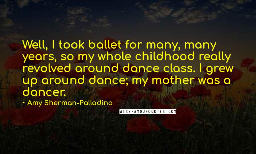 Amy Sherman-Palladino Quotes: Well, I took ballet for many, many years, so my whole childhood really revolved around dance class. I grew up around dance; my mother was a dancer.