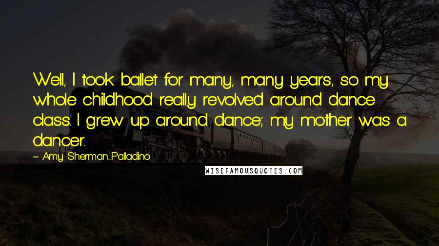 Amy Sherman-Palladino Quotes: Well, I took ballet for many, many years, so my whole childhood really revolved around dance class. I grew up around dance; my mother was a dancer.
