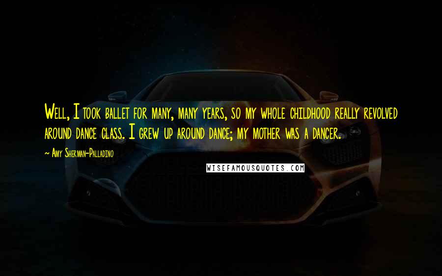 Amy Sherman-Palladino Quotes: Well, I took ballet for many, many years, so my whole childhood really revolved around dance class. I grew up around dance; my mother was a dancer.