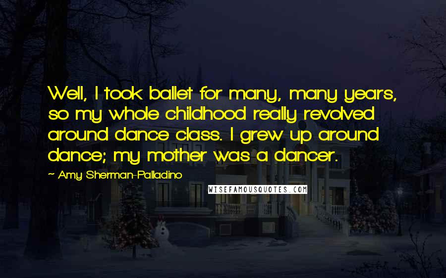 Amy Sherman-Palladino Quotes: Well, I took ballet for many, many years, so my whole childhood really revolved around dance class. I grew up around dance; my mother was a dancer.