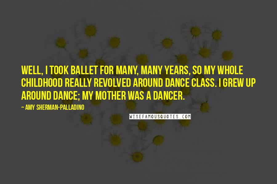 Amy Sherman-Palladino Quotes: Well, I took ballet for many, many years, so my whole childhood really revolved around dance class. I grew up around dance; my mother was a dancer.
