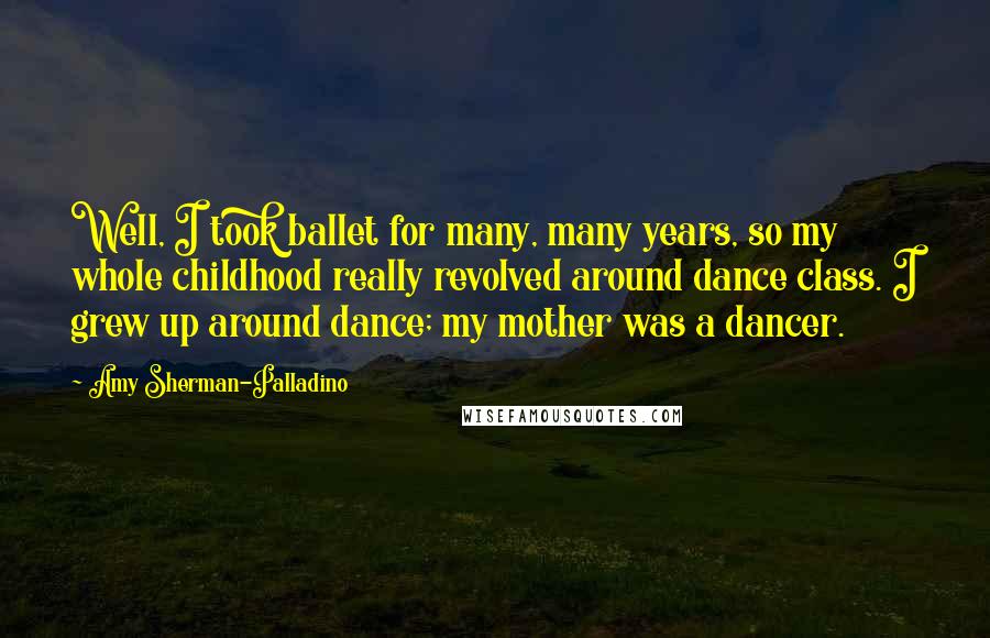 Amy Sherman-Palladino Quotes: Well, I took ballet for many, many years, so my whole childhood really revolved around dance class. I grew up around dance; my mother was a dancer.