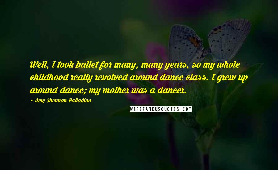 Amy Sherman-Palladino Quotes: Well, I took ballet for many, many years, so my whole childhood really revolved around dance class. I grew up around dance; my mother was a dancer.