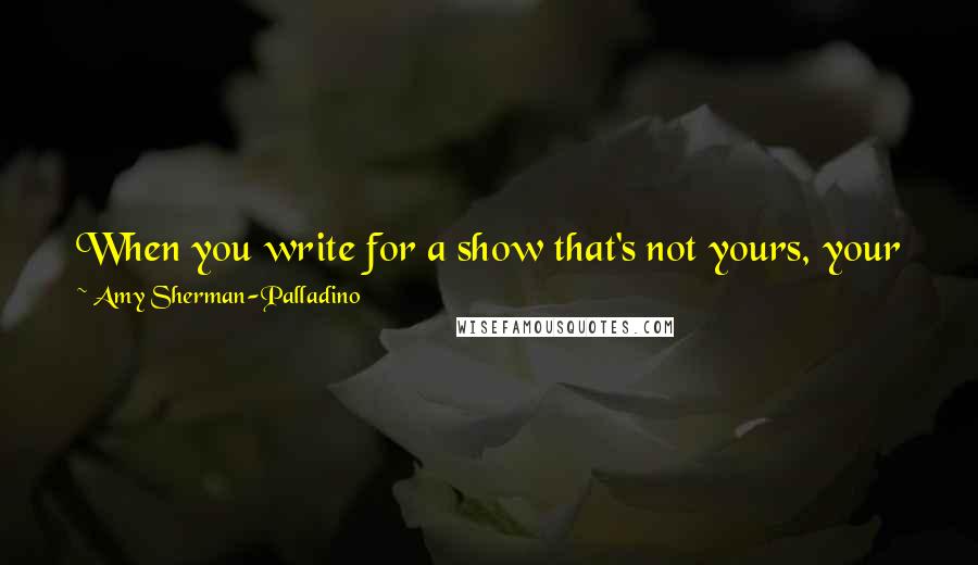 Amy Sherman-Palladino Quotes: When you write for a show that's not yours, your job is to hear the voices of the characters and write as best you can for those voices.