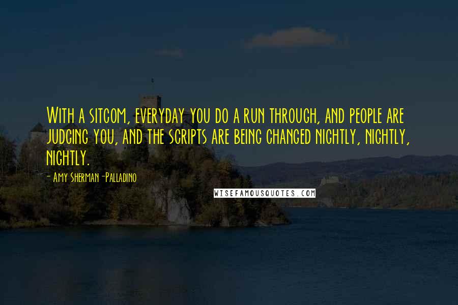 Amy Sherman-Palladino Quotes: With a sitcom, everyday you do a run through, and people are judging you, and the scripts are being changed nightly, nightly, nightly.