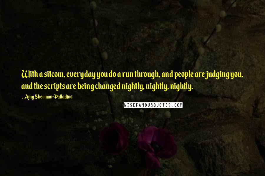 Amy Sherman-Palladino Quotes: With a sitcom, everyday you do a run through, and people are judging you, and the scripts are being changed nightly, nightly, nightly.