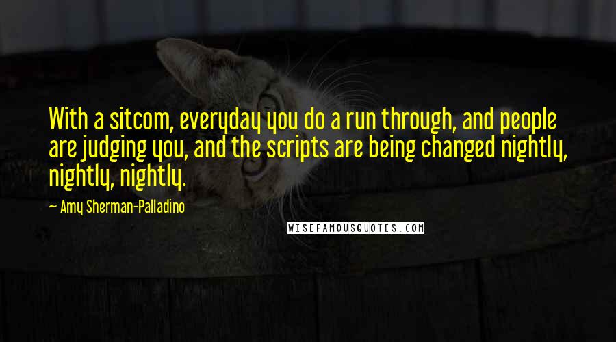 Amy Sherman-Palladino Quotes: With a sitcom, everyday you do a run through, and people are judging you, and the scripts are being changed nightly, nightly, nightly.