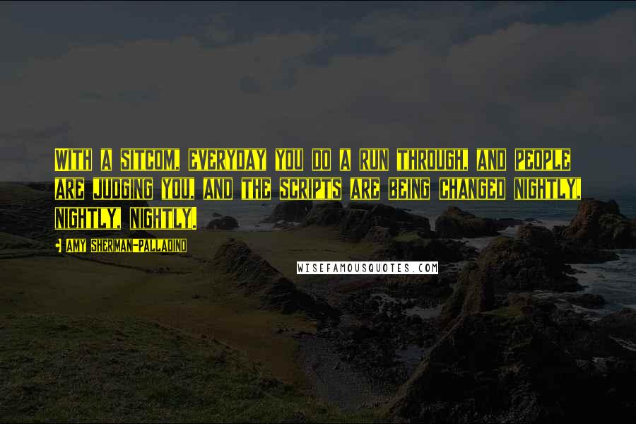 Amy Sherman-Palladino Quotes: With a sitcom, everyday you do a run through, and people are judging you, and the scripts are being changed nightly, nightly, nightly.