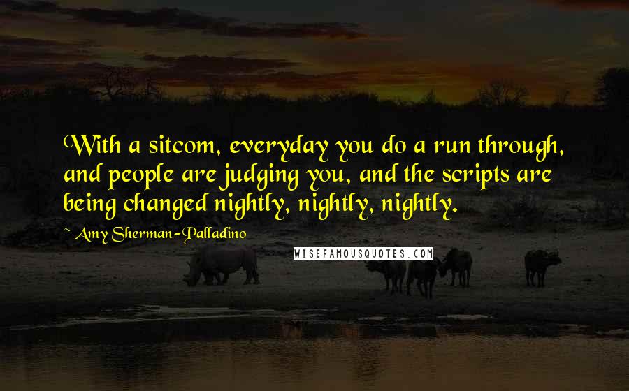 Amy Sherman-Palladino Quotes: With a sitcom, everyday you do a run through, and people are judging you, and the scripts are being changed nightly, nightly, nightly.