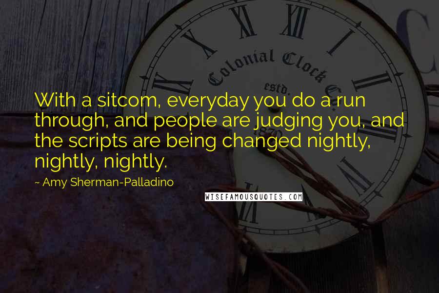 Amy Sherman-Palladino Quotes: With a sitcom, everyday you do a run through, and people are judging you, and the scripts are being changed nightly, nightly, nightly.