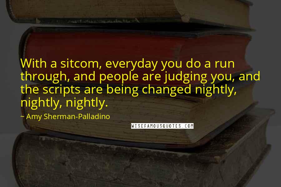 Amy Sherman-Palladino Quotes: With a sitcom, everyday you do a run through, and people are judging you, and the scripts are being changed nightly, nightly, nightly.