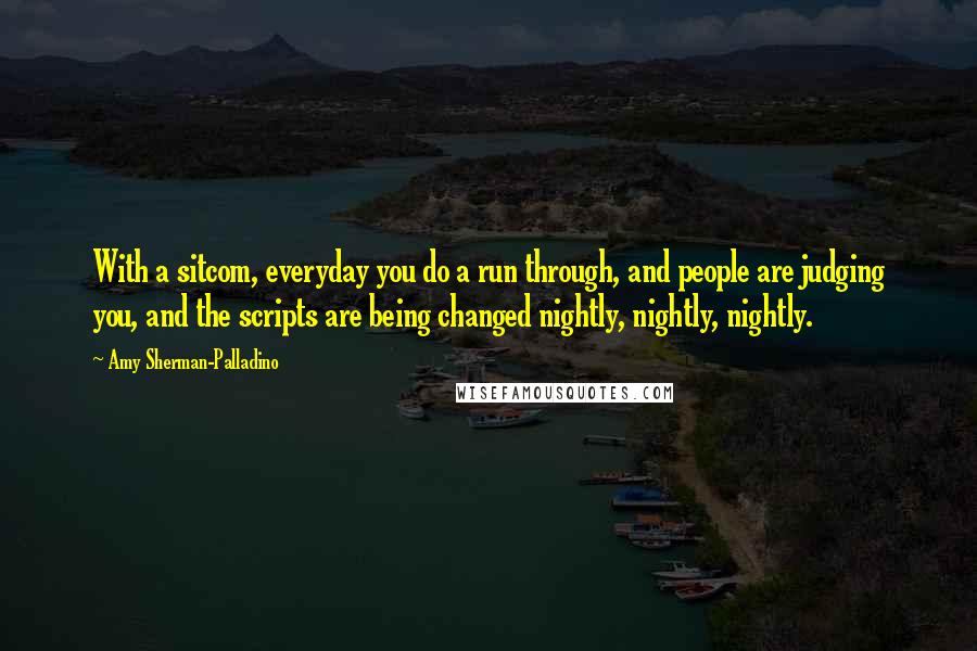 Amy Sherman-Palladino Quotes: With a sitcom, everyday you do a run through, and people are judging you, and the scripts are being changed nightly, nightly, nightly.