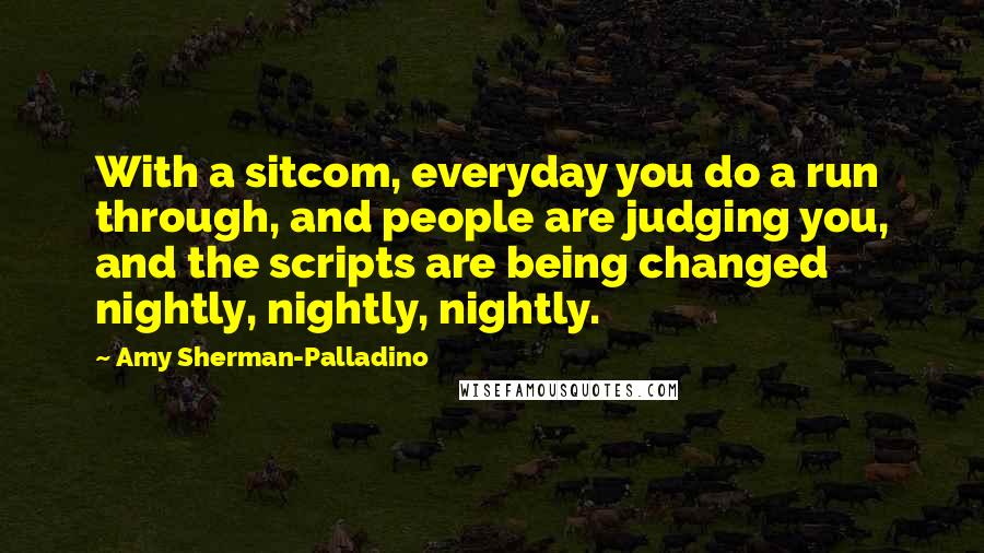 Amy Sherman-Palladino Quotes: With a sitcom, everyday you do a run through, and people are judging you, and the scripts are being changed nightly, nightly, nightly.
