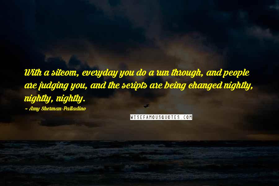 Amy Sherman-Palladino Quotes: With a sitcom, everyday you do a run through, and people are judging you, and the scripts are being changed nightly, nightly, nightly.