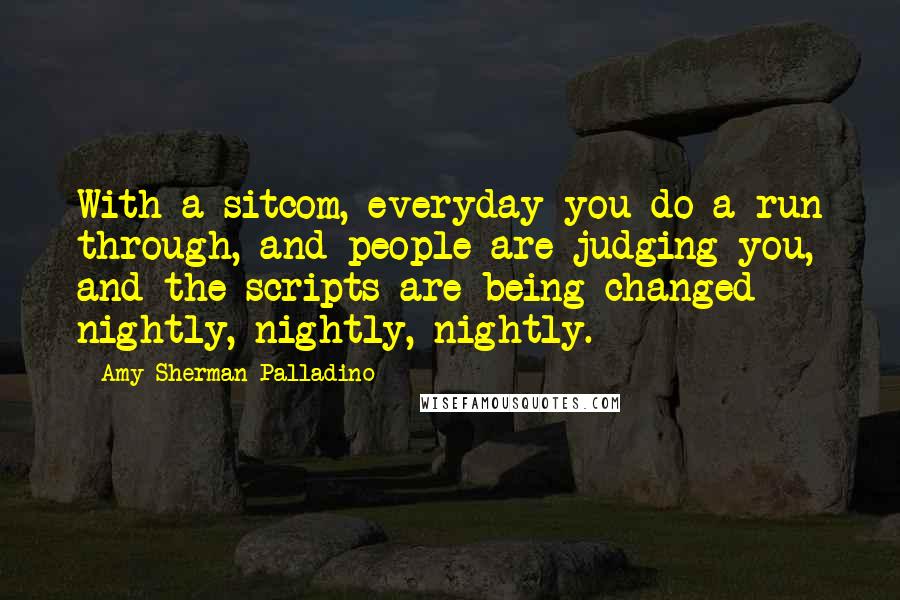 Amy Sherman-Palladino Quotes: With a sitcom, everyday you do a run through, and people are judging you, and the scripts are being changed nightly, nightly, nightly.