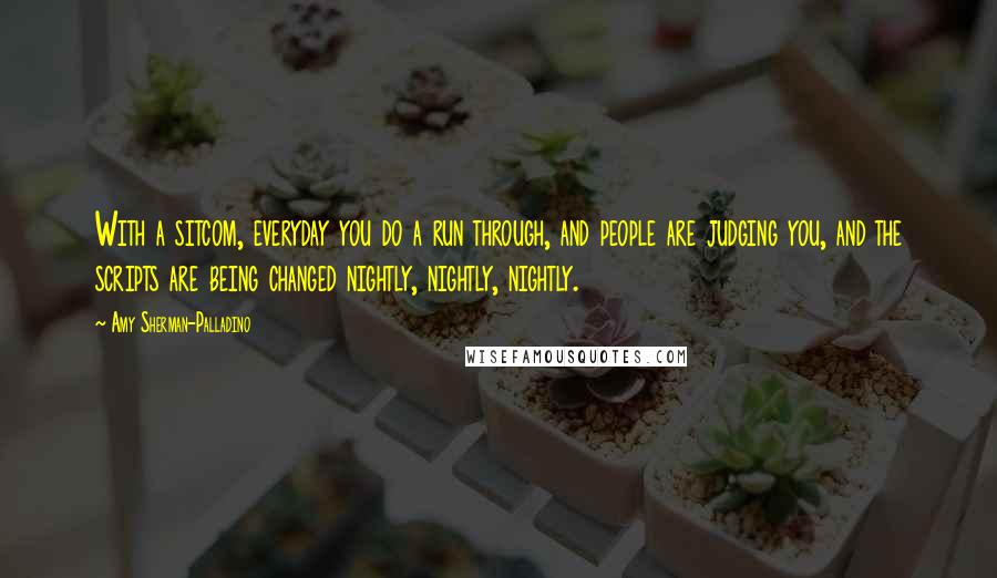 Amy Sherman-Palladino Quotes: With a sitcom, everyday you do a run through, and people are judging you, and the scripts are being changed nightly, nightly, nightly.