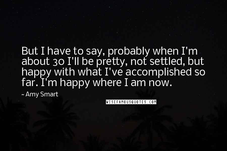 Amy Smart Quotes: But I have to say, probably when I'm about 30 I'll be pretty, not settled, but happy with what I've accomplished so far. I'm happy where I am now.