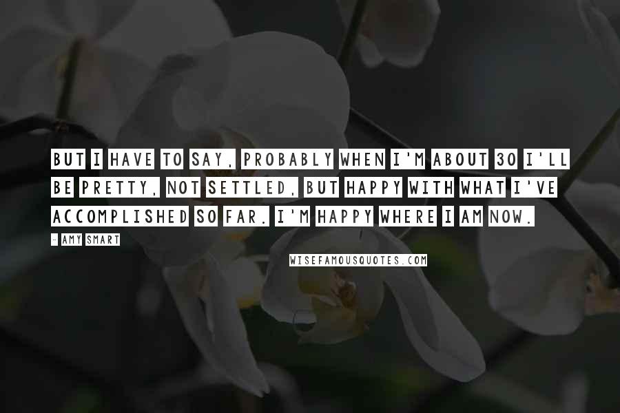 Amy Smart Quotes: But I have to say, probably when I'm about 30 I'll be pretty, not settled, but happy with what I've accomplished so far. I'm happy where I am now.