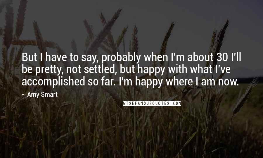 Amy Smart Quotes: But I have to say, probably when I'm about 30 I'll be pretty, not settled, but happy with what I've accomplished so far. I'm happy where I am now.
