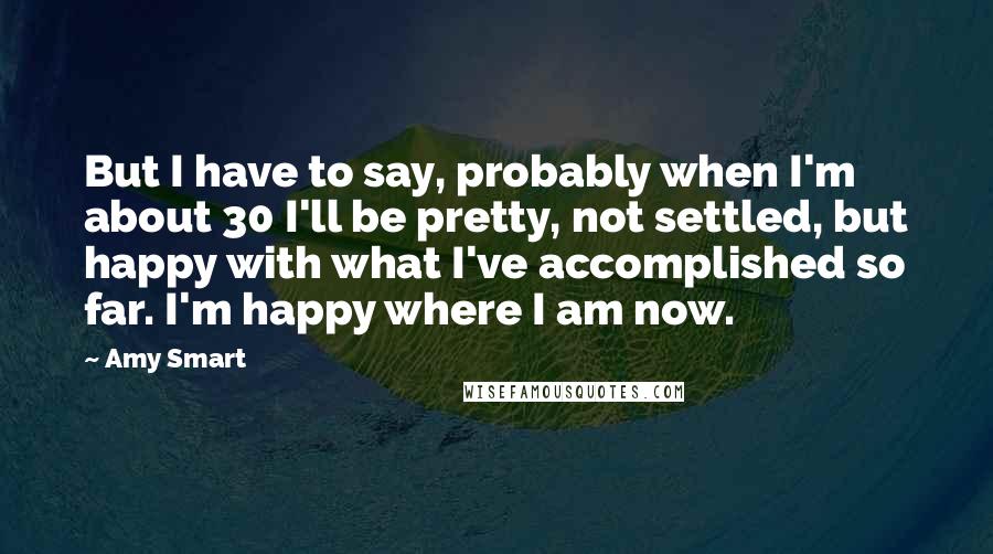 Amy Smart Quotes: But I have to say, probably when I'm about 30 I'll be pretty, not settled, but happy with what I've accomplished so far. I'm happy where I am now.