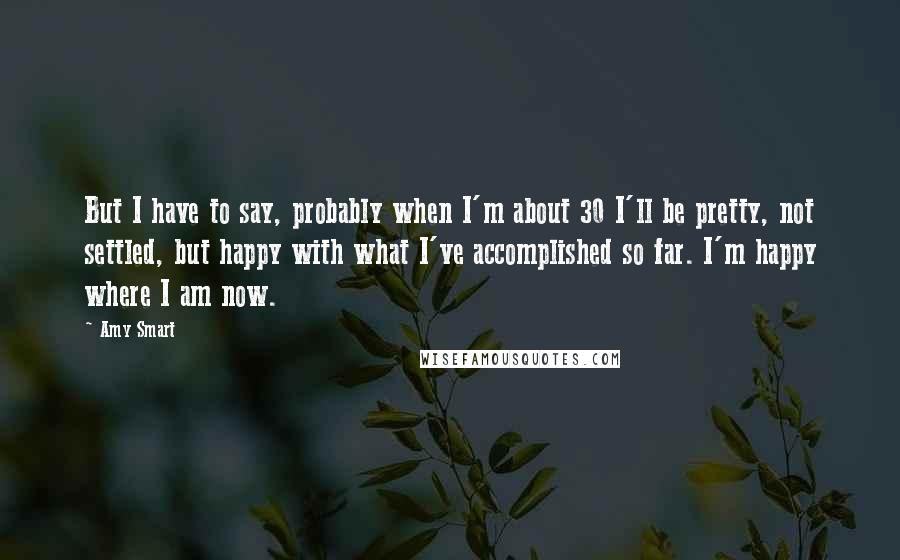 Amy Smart Quotes: But I have to say, probably when I'm about 30 I'll be pretty, not settled, but happy with what I've accomplished so far. I'm happy where I am now.