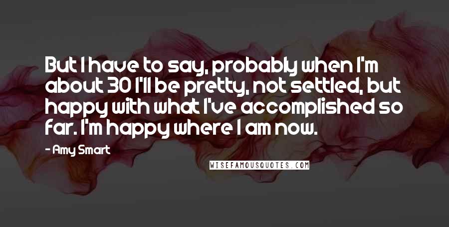 Amy Smart Quotes: But I have to say, probably when I'm about 30 I'll be pretty, not settled, but happy with what I've accomplished so far. I'm happy where I am now.