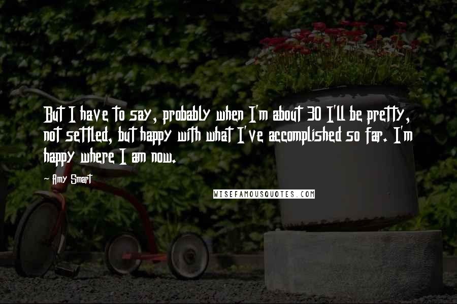 Amy Smart Quotes: But I have to say, probably when I'm about 30 I'll be pretty, not settled, but happy with what I've accomplished so far. I'm happy where I am now.