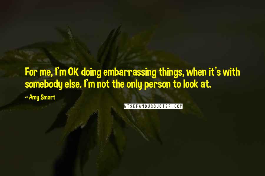 Amy Smart Quotes: For me, I'm OK doing embarrassing things, when it's with somebody else. I'm not the only person to look at.