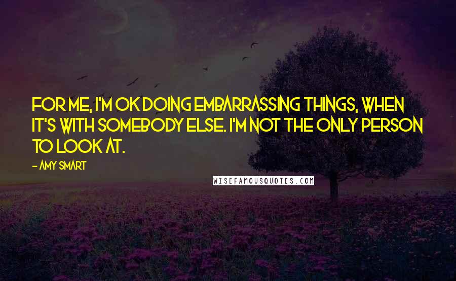 Amy Smart Quotes: For me, I'm OK doing embarrassing things, when it's with somebody else. I'm not the only person to look at.