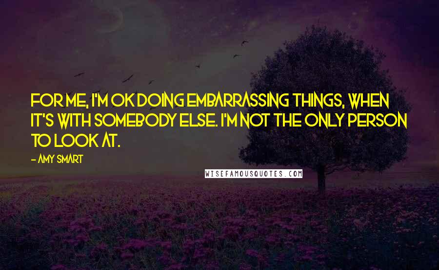 Amy Smart Quotes: For me, I'm OK doing embarrassing things, when it's with somebody else. I'm not the only person to look at.