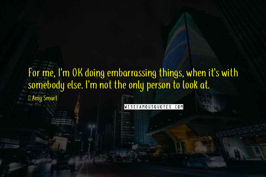 Amy Smart Quotes: For me, I'm OK doing embarrassing things, when it's with somebody else. I'm not the only person to look at.