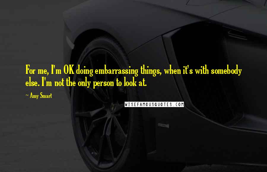 Amy Smart Quotes: For me, I'm OK doing embarrassing things, when it's with somebody else. I'm not the only person to look at.