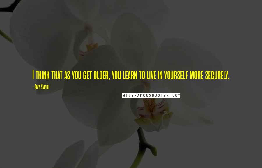 Amy Smart Quotes: I think that as you get older, you learn to live in yourself more securely.