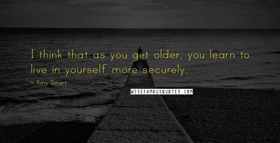 Amy Smart Quotes: I think that as you get older, you learn to live in yourself more securely.