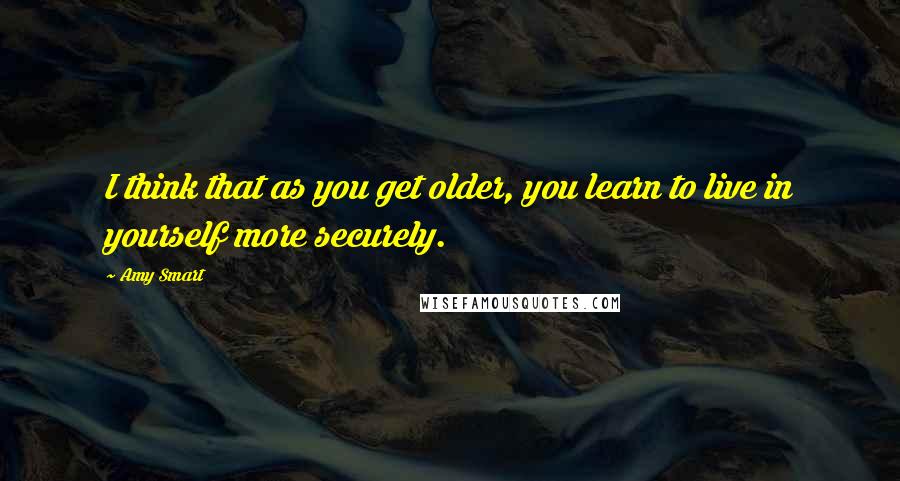 Amy Smart Quotes: I think that as you get older, you learn to live in yourself more securely.