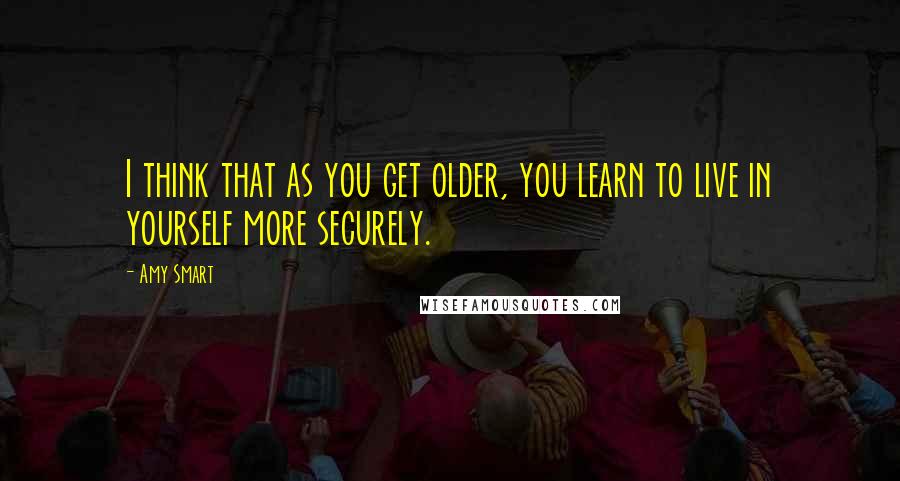 Amy Smart Quotes: I think that as you get older, you learn to live in yourself more securely.