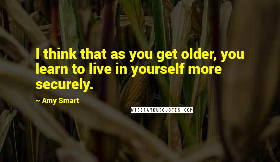 Amy Smart Quotes: I think that as you get older, you learn to live in yourself more securely.