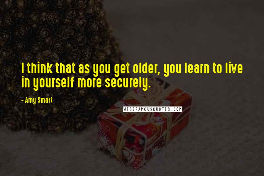 Amy Smart Quotes: I think that as you get older, you learn to live in yourself more securely.