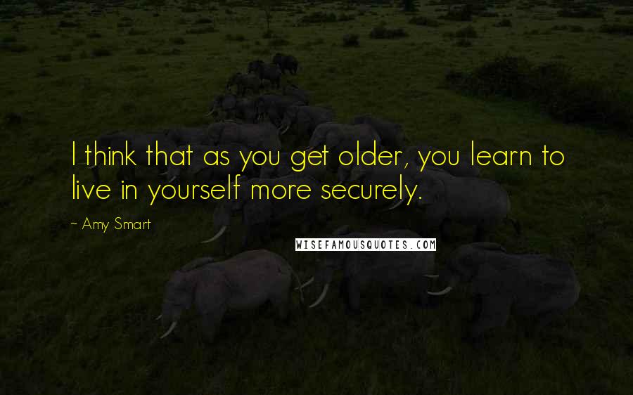 Amy Smart Quotes: I think that as you get older, you learn to live in yourself more securely.