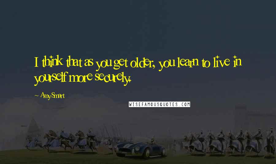 Amy Smart Quotes: I think that as you get older, you learn to live in yourself more securely.