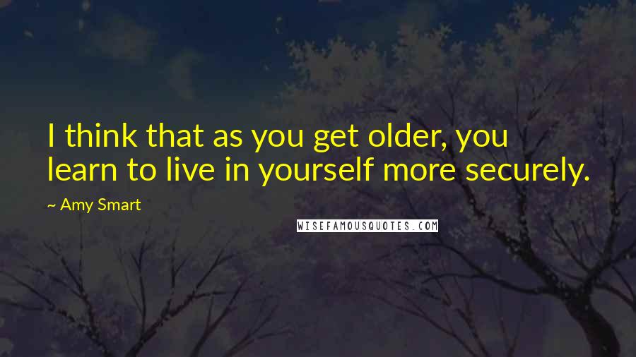 Amy Smart Quotes: I think that as you get older, you learn to live in yourself more securely.