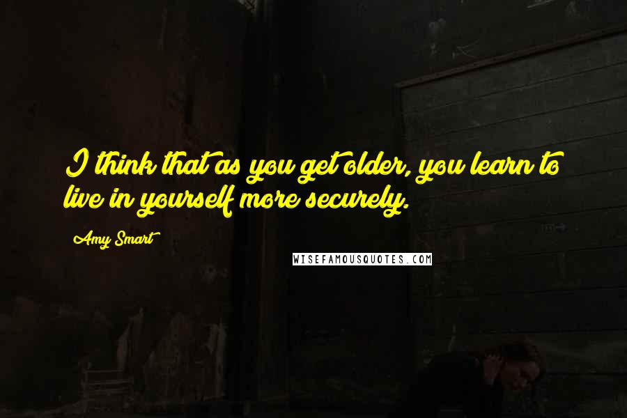 Amy Smart Quotes: I think that as you get older, you learn to live in yourself more securely.