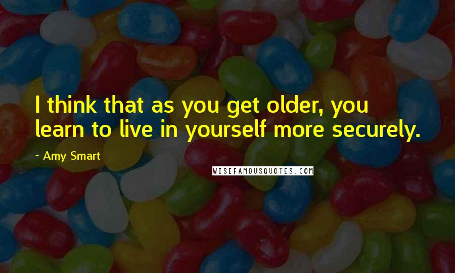 Amy Smart Quotes: I think that as you get older, you learn to live in yourself more securely.