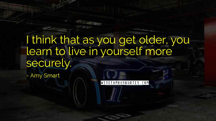 Amy Smart Quotes: I think that as you get older, you learn to live in yourself more securely.