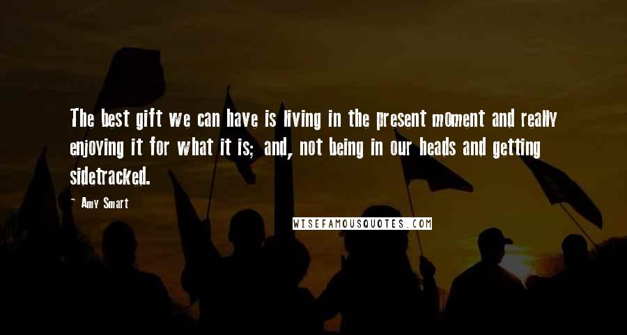 Amy Smart Quotes: The best gift we can have is living in the present moment and really enjoying it for what it is; and, not being in our heads and getting sidetracked.