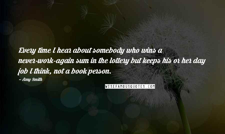 Amy Smith Quotes: Every time I hear about somebody who wins a never-work-again sum in the lottery but keeps his or her day job I think, not a book person.