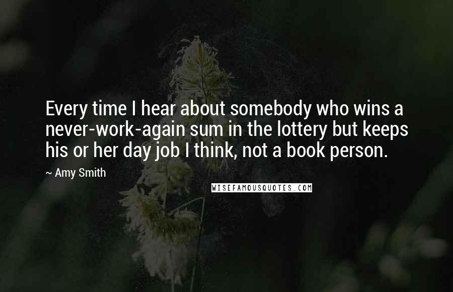 Amy Smith Quotes: Every time I hear about somebody who wins a never-work-again sum in the lottery but keeps his or her day job I think, not a book person.