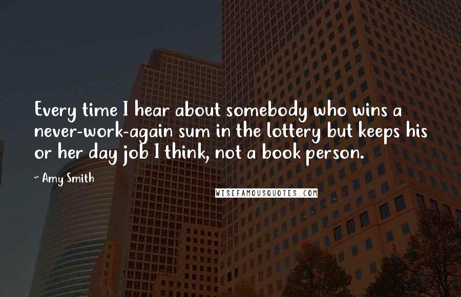 Amy Smith Quotes: Every time I hear about somebody who wins a never-work-again sum in the lottery but keeps his or her day job I think, not a book person.