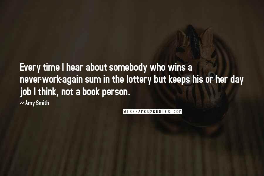 Amy Smith Quotes: Every time I hear about somebody who wins a never-work-again sum in the lottery but keeps his or her day job I think, not a book person.